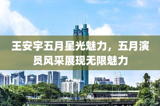 王安宇五月星光魅力，五月演员风采展现无限魅力