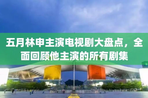 五月林申主演电视剧大盘点，全面回顾他主演的所有剧集