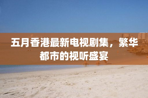 五月香港最新电视剧集，繁华都市的视听盛宴