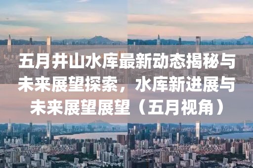 五月井山水库最新动态揭秘与未来展望探索，水库新进展与未来展望展望（五月视角）