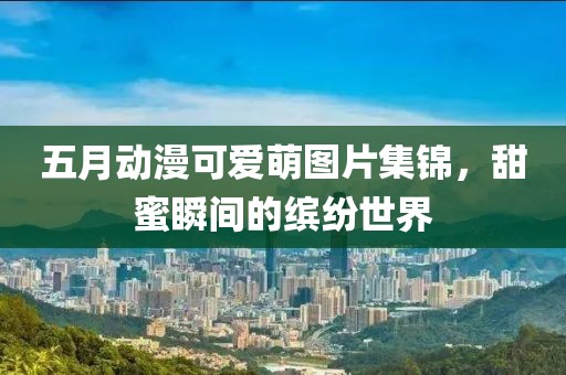 五月动漫可爱萌图片集锦，甜蜜瞬间的缤纷世界
