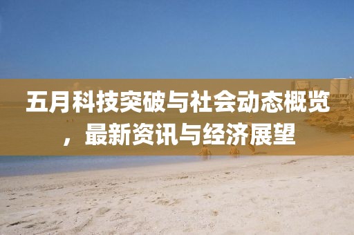 五月科技突破与社会动态概览，最新资讯与经济展望