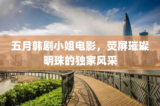 五月韩剧小姐电影，荧屏璀璨明珠的独家风采