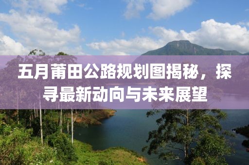 五月莆田公路规划图揭秘，探寻最新动向与未来展望