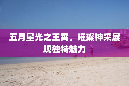 五月星光之王霄，璀璨神采展现独特魅力