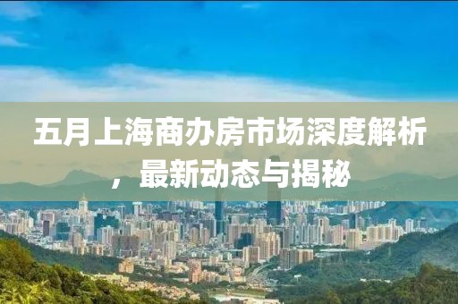 五月上海商办房市场深度解析，最新动态与揭秘