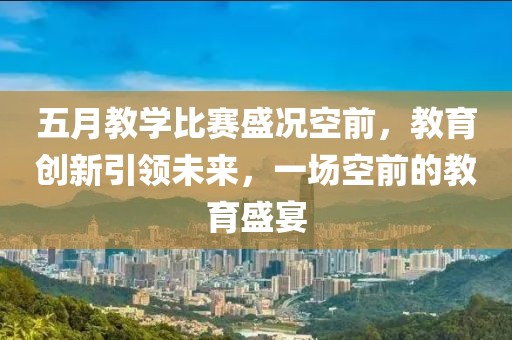 五月教学比赛盛况空前，教育创新引领未来，一场空前的教育盛宴