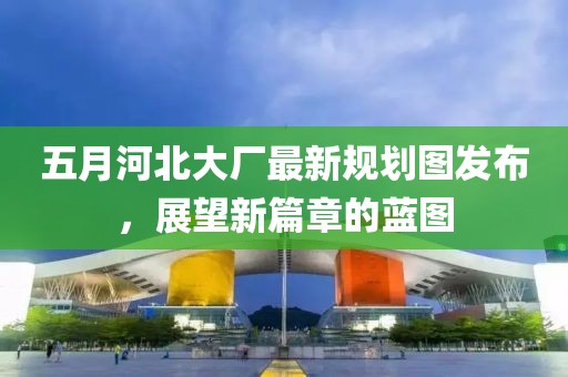 五月河北大厂最新规划图发布，展望新篇章的蓝图