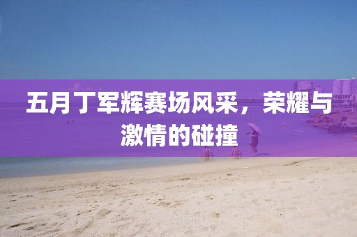 五月丁军辉赛场风采，荣耀与激情的碰撞