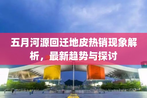 五月河源回迁地皮热销现象解析，最新趋势与探讨