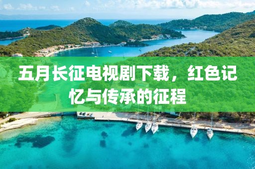 五月长征电视剧下载，红色记忆与传承的征程