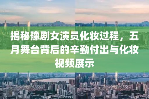 揭秘豫剧女演员化妆过程，五月舞台背后的辛勤付出与化妆视频展示