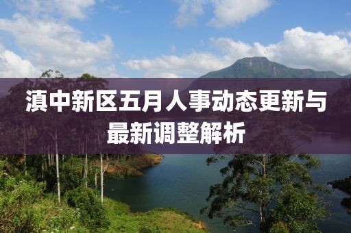 滇中新区五月人事动态更新与最新调整解析