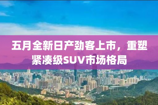 五月全新日产劲客上市，重塑紧凑级SUV市场格局