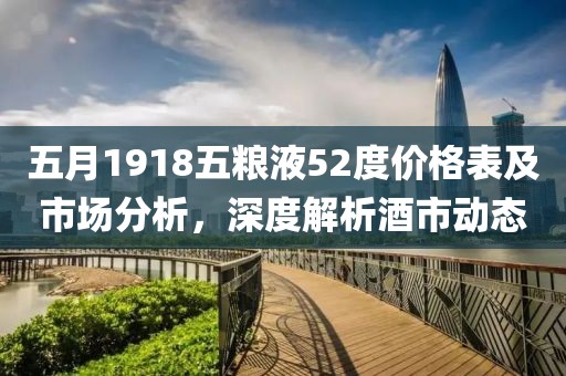 五月1918五粮液52度价格表及市场分析，深度解析酒市动态