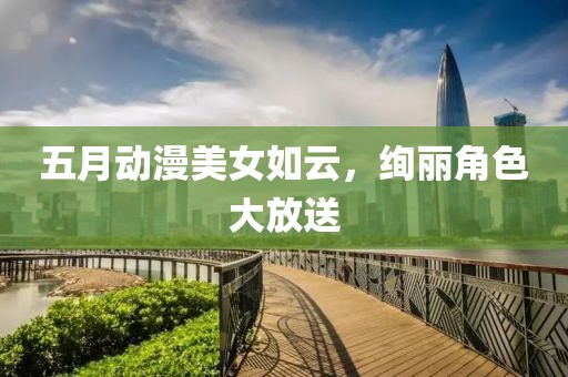 五月动漫美女如云，绚丽角色大放送