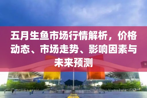 五月生鱼市场行情解析，价格动态、市场走势、影响因素与未来预测