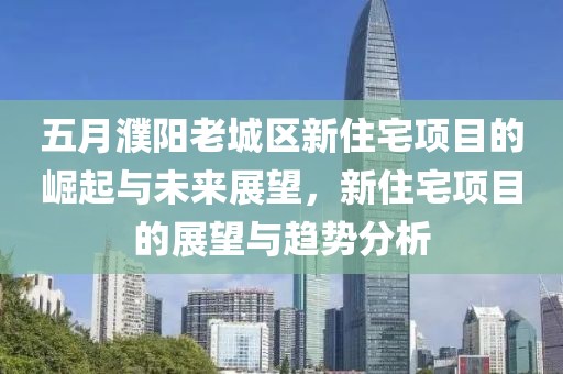 五月濮阳老城区新住宅项目的崛起与未来展望，新住宅项目的展望与趋势分析
