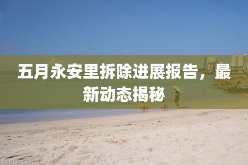五月永安里拆除进展报告，最新动态揭秘