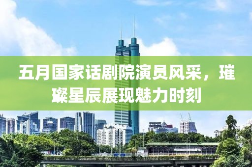 五月国家话剧院演员风采，璀璨星辰展现魅力时刻