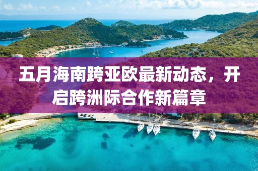 五月海南跨亚欧最新动态，开启跨洲际合作新篇章