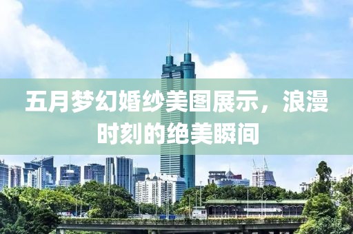 五月梦幻婚纱美图展示，浪漫时刻的绝美瞬间