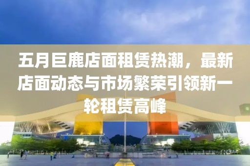 五月巨鹿店面租赁热潮，最新店面动态与市场繁荣引领新一轮租赁高峰