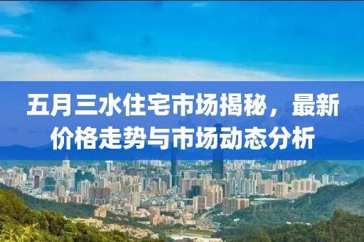 五月三水住宅市场揭秘，最新价格走势与市场动态分析