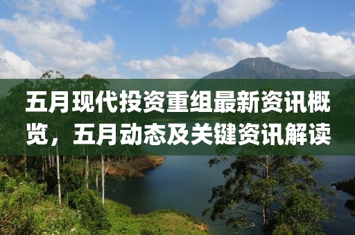 五月现代投资重组最新资讯概览，五月动态及关键资讯解读