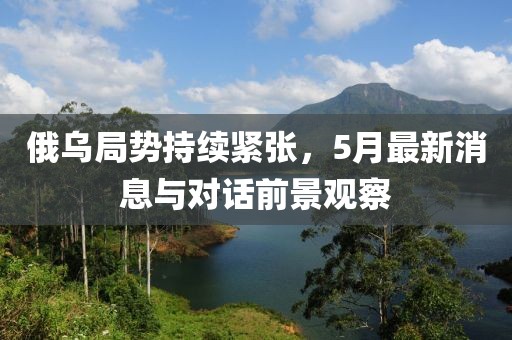 俄乌局势持续紧张，5月最新消息与对话前景观察
