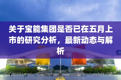 关于宝能集团是否已在五月上市的研究分析，最新动态与解析
