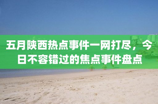 五月陕西热点事件一网打尽，今日不容错过的焦点事件盘点