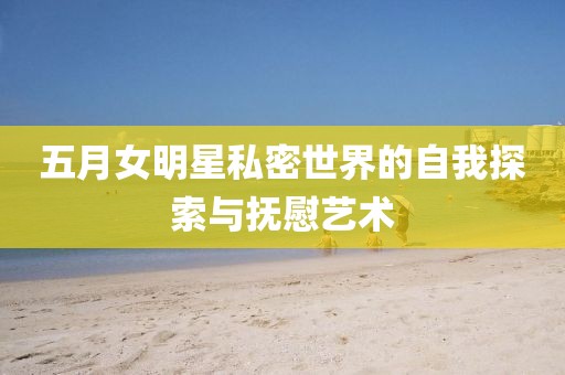 五月女明星私密世界的自我探索与抚慰艺术