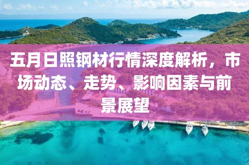 五月日照钢材行情深度解析，市场动态、走势、影响因素与前景展望