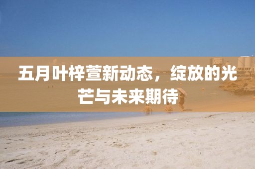 五月叶梓萱新动态，绽放的光芒与未来期待