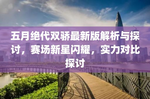 五月绝代双骄最新版解析与探讨，赛场新星闪耀，实力对比探讨
