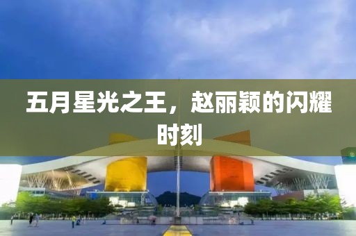 五月星光之王，赵丽颖的闪耀时刻