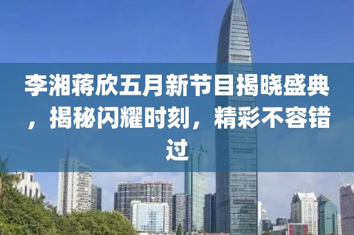 李湘蒋欣五月新节目揭晓盛典，揭秘闪耀时刻，精彩不容错过