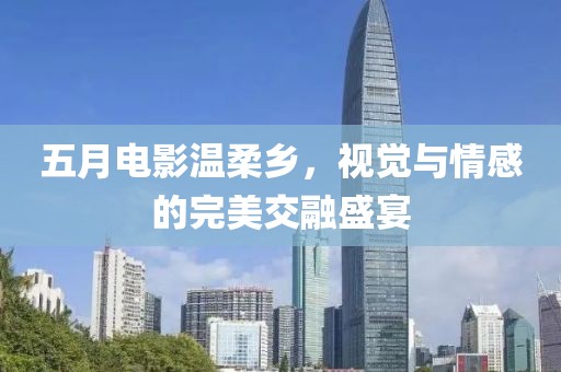 五月电影温柔乡，视觉与情感的完美交融盛宴