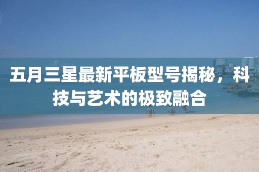 五月三星最新平板型号揭秘，科技与艺术的极致融合