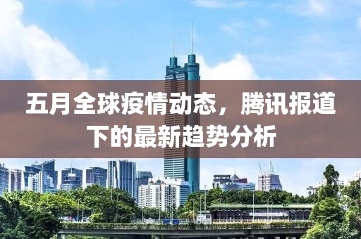 五月全球疫情动态，腾讯报道下的最新趋势分析