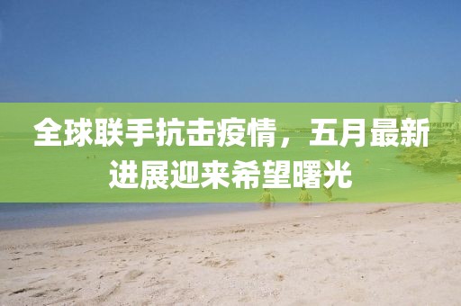 全球联手抗击疫情，五月最新进展迎来希望曙光