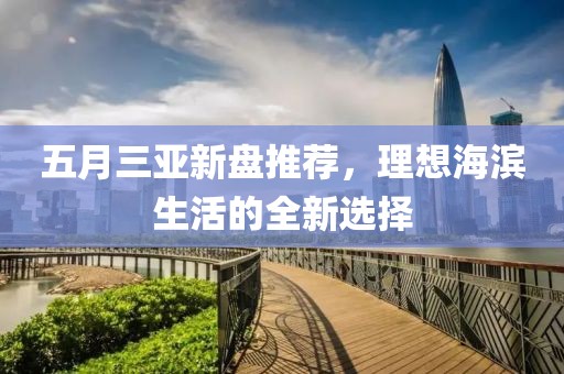 五月三亚新盘推荐，理想海滨生活的全新选择