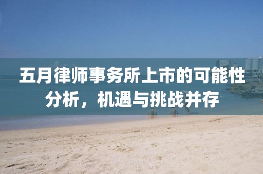 五月律师事务所上市的可能性分析，机遇与挑战并存