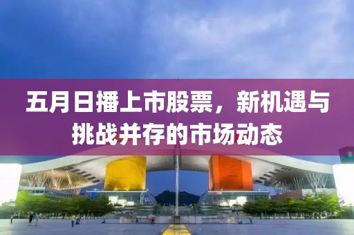 五月日播上市股票，新机遇与挑战并存的市场动态