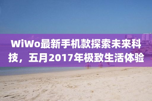 WiWo最新手机款探索未来科技，五月2017年极致生活体验