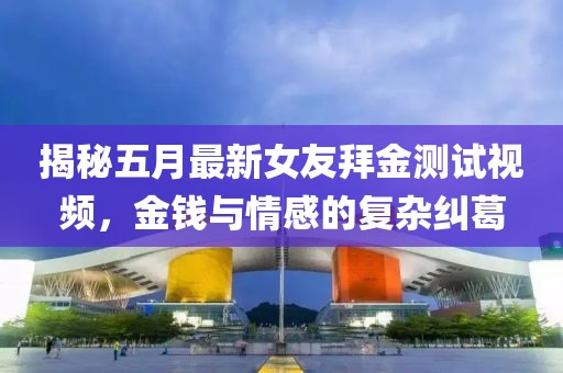 揭秘五月最新女友拜金测试视频，金钱与情感的复杂纠葛