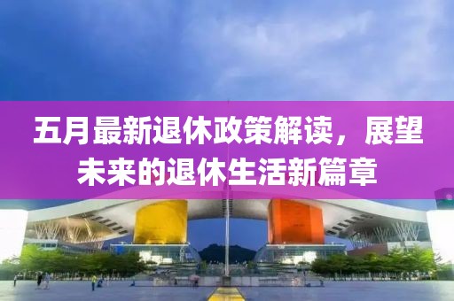 五月最新退休政策解读，展望未来的退休生活新篇章