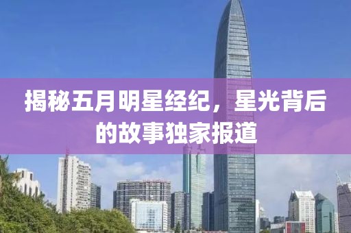 揭秘五月明星经纪，星光背后的故事独家报道