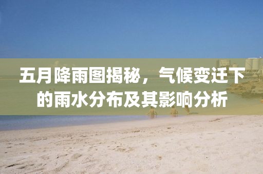 五月降雨图揭秘，气候变迁下的雨水分布及其影响分析